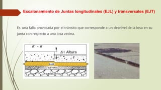 Escalonamiento de Juntas longitudinales (EJL) y transversales (EJT)
Es una falla provocada por el tránsito que corresponde a un desnivel de la losa en su
junta con respecto a una losa vecina.
 