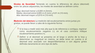 Niveles de Severidad Teniendo en cuenta la diferencia de altura (desnivel)
entre las placas adyacentes, los niveles de severidad se definen como:
 Baja: desnivel menor a 0,005 m (5mm).
 Media: desnivel entre 0,005 m (5 mm) y 0.01 m (10 mm).
 Alta: desnivel mayor a 0,010 m (10 mm).
Medición del deterioro La medición del escalonamiento entre juntas y/o
grietas, se puede llevar a cabo de la siguiente forma:
 Si la losa a medir está más alta que la de referencia o contigua, registrar
como escalonamiento negativo (-); en el caso contrario indique
escalonamiento positivo (+).
 Definir si el desnivel se presenta en el largo o ancho de la losa y
determinar su magnitud en metros, se debe tener en cuenta si el
desnivel esta asociado con desportillamientos o con alguna grieta
definida claramente en otro tipo de daño.
 