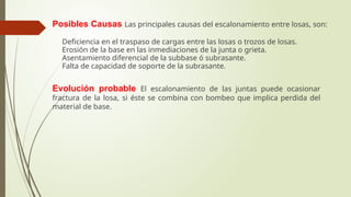 Posibles Causas Las principales causas del escalonamiento entre losas, son:
 Deficiencia en el traspaso de cargas entre las losas o trozos de losas.
 Erosión de la base en las inmediaciones de la junta o grieta.
 Asentamiento diferencial de la subbase ó subrasante.
 Falta de capacidad de soporte de la subrasante.
Evolución probable El escalonamiento de las juntas puede ocasionar
fractura de la losa, si éste se combina con bombeo que implica perdida del
material de base.
 