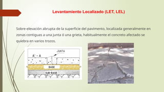 Levantamiento Localizado (LET, LEL)
Sobre-elevación abrupta de la superficie del pavimento, localizada generalmente en
zonas contiguas a una junta ó una grieta, habitualmente el concreto afectado se
quiebra en varios trozos.
 