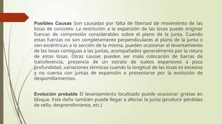 Posibles Causas Son causadas por falta de libertad de movimiento de las
losas de concreto. La restricción a la expansión de las losas puede originar
fuerzas de compresión considerables sobre el plano de la junta. Cuando
estas fuerzas no son completamente perpendiculares al plano de la junta o
son excéntricas a la sección de la misma, pueden ocasionar el levantamiento
de las losas contiguas a las juntas, acompañados generalmente por la rotura
de estas losas. Otras causas pueden ser mala colocación de barras de
transferencia, presencia de un estrato de suelos expansivos a poca
profundidad, variaciones térmicas cuando la longitud de las losas es excesiva
y no cuenta con juntas de expansión o presentarse por la evolución de
desportillamientos.
Evolución probable El levantamiento localizado puede ocasionar grietas en
bloque. Este daño también puede llegar a afectar la junta (producir pérdidas
de sello, desprendimiento, etc.)
 