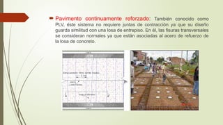  Pavimento continuamente reforzado: También conocido como
PLV, éste sistema no requiere juntas de contracción ya que su diseño
guarda similitud con una losa de entrepiso. En él, las fisuras transversales
se consideran normales ya que están asociadas al acero de refuerzo de
la losa de concreto.
 