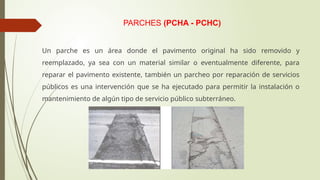 PARCHES (PCHA - PCHC)
Un parche es un área donde el pavimento original ha sido removido y
reemplazado, ya sea con un material similar o eventualmente diferente, para
reparar el pavimento existente, también un parcheo por reparación de servicios
públicos es una intervención que se ha ejecutado para permitir la instalación o
mantenimiento de algún tipo de servicio público subterráneo.
 