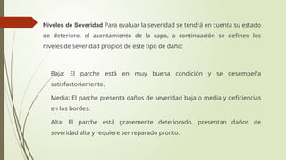 Niveles de Severidad Para evaluar la severidad se tendrá en cuenta su estado
de deterioro, el asentamiento de la capa, a continuación se definen los
niveles de severidad propios de este tipo de daño:
 Baja: El parche está en muy buena condición y se desempeña
satisfactoriamente.
 Media: El parche presenta daños de severidad baja o media y deficiencias
en los bordes.
 Alta: El parche está gravemente deteriorado, presentan daños de
severidad alta y requiere ser reparado pronto.
 