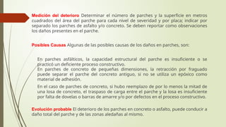 Medición del deterioro Determinar el número de parches y la superficie en metros
cuadrados del área del parche para cada nivel de severidad y por placa; indicar por
separado los parches de asfalto y/o concreto. Se deben reportar como observaciones
los daños presentes en el parche.
Posibles Causas Algunas de las posibles causas de los daños en parches, son:
 En parches asfálticos, la capacidad estructural del parche es insuficiente o se
practicó un deficiente proceso constructivo.
 En parches de concreto de pequeñas dimensiones, la retracción por fraguado
puede separar el parche del concreto antiguo, si no se utiliza un epóxico como
material de adhesión.
 En el caso de parches de concreto, si hubo reemplazo de por lo menos la mitad de
una losa de concreto, el traspaso de carga entre el parche y la losa es insuficiente
por falta de dovelas o barras de amarre y/o por defectos en el proceso constructivo.
Evolución probable El deterioro de los parches en concreto o asfalto, puede conducir a
daño total del parche y de las zonas aledañas al mismo.
 