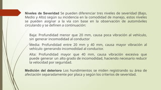 Niveles de Severidad Se pueden diferenciar tres niveles de severidad (Bajo,
Medio y Alto) según su incidencia en la comodidad de manejo, estos niveles
se pueden asignar a la vía con base en la observación de automóviles
circulando y se definen a continuación:
 Baja: Profundidad menor que 20 mm, causa poca vibración al vehículo,
sin generar incomodidad al conductor
 Media: Profundidad entre 20 mm y 40 mm, causa mayor vibración al
vehículo generando incomodidad al conductor.
 Alta: Profundidad mayor que 40 mm, causa vibración excesiva que
puede generar un alto grado de incomodidad, haciendo necesario reducir
la velocidad por seguridad.
Medición del deterioro Los hundimientos se miden registrando su área de
afectación separadamente por placa y según los criterios de severidad.
 
