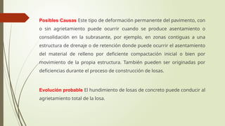 Posibles Causas Este tipo de deformación permanente del pavimento, con
o sin agrietamiento puede ocurrir cuando se produce asentamiento o
consolidación en la subrasante, por ejemplo, en zonas contiguas a una
estructura de drenaje o de retención donde puede ocurrir el asentamiento
del material de relleno por deficiente compactación inicial o bien por
movimiento de la propia estructura. También pueden ser originadas por
deficiencias durante el proceso de construcción de losas.
Evolución probable El hundimiento de losas de concreto puede conducir al
agrietamiento total de la losa.
 