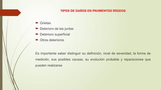 TIPOS DE DAÑOS EN PAVIMENTOS RÍGIDOS
 Grietas
 Deterioro de las juntas
 Deterioro superficial
 Otros deterioros
Es importante saber distinguir su definición, nivel de severidad, la forma de
medición, sus posibles causas, su evolución probable y reparaciones que
pueden realizarse
 