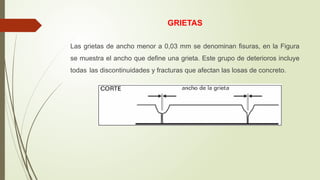 GRIETAS
Las grietas de ancho menor a 0,03 mm se denominan fisuras, en la Figura
se muestra el ancho que define una grieta. Este grupo de deterioros incluye
todas las discontinuidades y fracturas que afectan las losas de concreto.
 