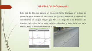 GRIETAS DE ESQUINA (GE)
Este tipo de deterioro genera un bloque de forma triangular en la losa; se
presenta generalmente al interceptar las juntas transversal y longitudinal,
describiendo un ángulo mayor que 45°, con respecto a la dirección del
tránsito. La longitud de los lados del triangulo sobre la junta de la losa varía
entre 0,3 m y la mitad del ancho de la losa.
 