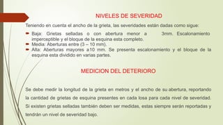 NIVELES DE SEVERIDAD
Teniendo en cuenta el ancho de la grieta, las severidades están dadas como sigue:
 Baja: Grietas selladas o con abertura menor a 3mm. Escalonamiento
imperceptible y el bloque de la esquina esta completo.
 Media: Aberturas entre (3 – 10 mm).
 Alta: Aberturas mayores a10 mm. Se presenta escalonamiento y el bloque de la
esquina esta dividido en varias partes.
MEDICION DEL DETERIORO
Se debe medir la longitud de la grieta en metros y el ancho de su abertura, reportando
la cantidad de grietas de esquina presentes en cada losa para cada nivel de severidad.
Si existen grietas selladas también deben ser medidas, estas siempre serán reportadas y
tendrán un nivel de severidad bajo.
 