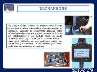 Los Ultraprobe son capaces de detectar cambios finos
en amplitud y calidad de sonido emitidos por equipo en
operación. Después el instrumento procesa estas
señales heterodinas de alta frecuencia que normalmente
son indetectables y las modula hacia un rango
frecuencial mas bajo haciéndolos audibles donde a
través de la utilización de unos audífonos pueden ser
escuchados y observados en una pantalla para hacer
tendencias, comparaciones y análisis.

 