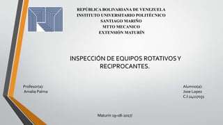 REPÚBLICA BOLIVARIANA DE VENEZUELA
INSTITUTO UNIVERSITARIO POLITÉCNICO
SANTIAGO MARIÑO
MTTO MECANICO
EXTENSIÓN MATURÍN
INSPECCIÓN DE EQUIPOS ROTATIVOSY
RECIPROCANTES.
Profesor(a):
Amalia Palma
Alumno(a):
Jose Lopez
C.I:24117031
Maturin 19-08-2017/
 