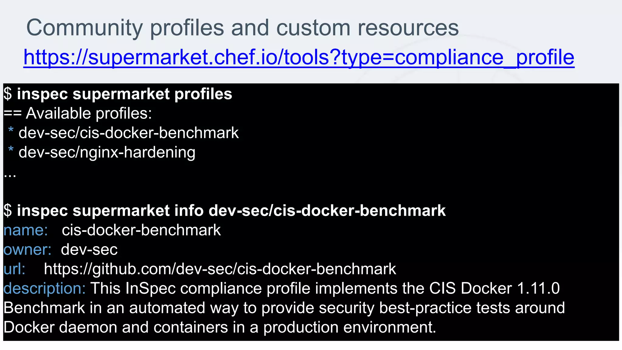 Community profiles and custom resources
$ inspec supermarket profiles
== Available profiles:
* dev-sec/cis-docker-benchmark
* dev-sec/nginx-hardening
...
$ inspec supermarket info dev-sec/cis-docker-benchmark
name: cis-docker-benchmark
owner: dev-sec
url: https://github.com/dev-sec/cis-docker-benchmark
description: This InSpec compliance profile implements the CIS Docker 1.11.0
Benchmark in an automated way to provide security best-practice tests around
Docker daemon and containers in a production environment.
https://supermarket.chef.io/tools?type=compliance_profile
 