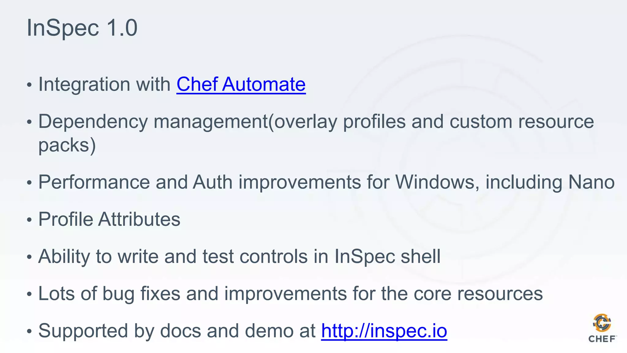 InSpec 1.0
• Integration with Chef Automate
• Dependency management(overlay profiles and custom resource
packs)
• Performance and Auth improvements for Windows, including Nano
• Profile Attributes
• Ability to write and test controls in InSpec shell
• Lots of bug fixes and improvements for the core resources
• Supported by docs and demo at http://inspec.io
 