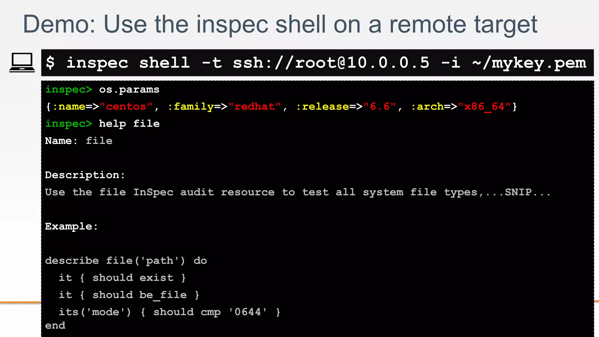 2-
inspec> os.params
{:name=>"centos", :family=>"redhat", :release=>"6.6", :arch=>"x86_64"}
inspec> help file
Name: file
Description:
Use the file InSpec audit resource to test all system file types,...SNIP...
Example:
describe file('path') do
it { should exist }
it { should be_file }
its('mode') { should cmp '0644' }
end
Demo: Use the inspec shell on a remote target
$ inspec shell -t ssh://root@10.0.0.5 -i ~/mykey.pem
 