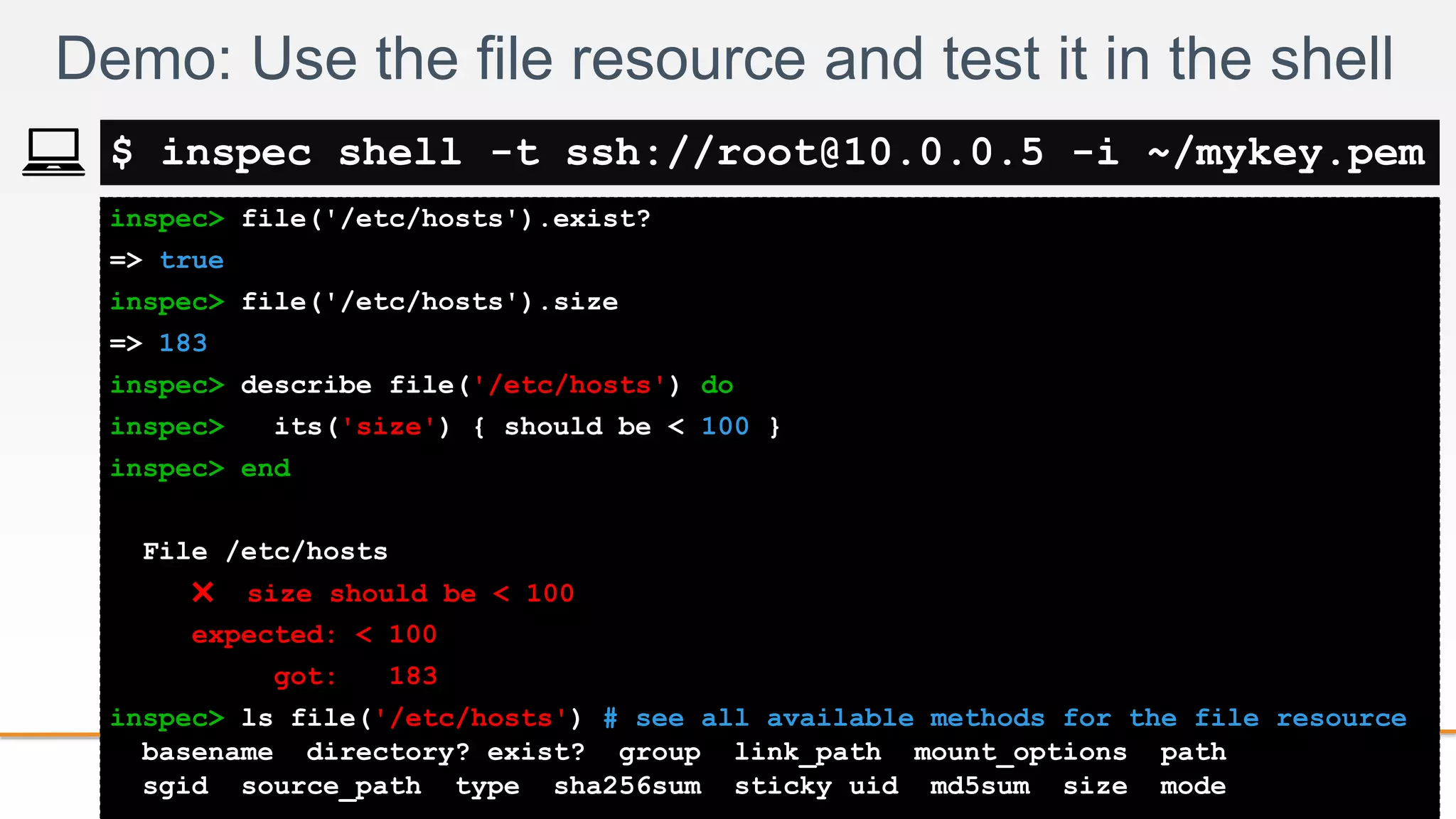 2-
inspec> file('/etc/hosts').exist?
=> true
inspec> file('/etc/hosts').size
=> 183
inspec> describe file('/etc/hosts') do
inspec> its('size') { should be < 100 }
inspec> end
File /etc/hosts
✖ size should be < 100
expected: < 100
got: 183
inspec> ls file('/etc/hosts') # see all available methods for the file resource
basename directory? exist? group link_path mount_options path
sgid source_path type sha256sum sticky uid md5sum size mode
Demo: Use the file resource and test it in the shell
$ inspec shell -t ssh://root@10.0.0.5 -i ~/mykey.pem
 