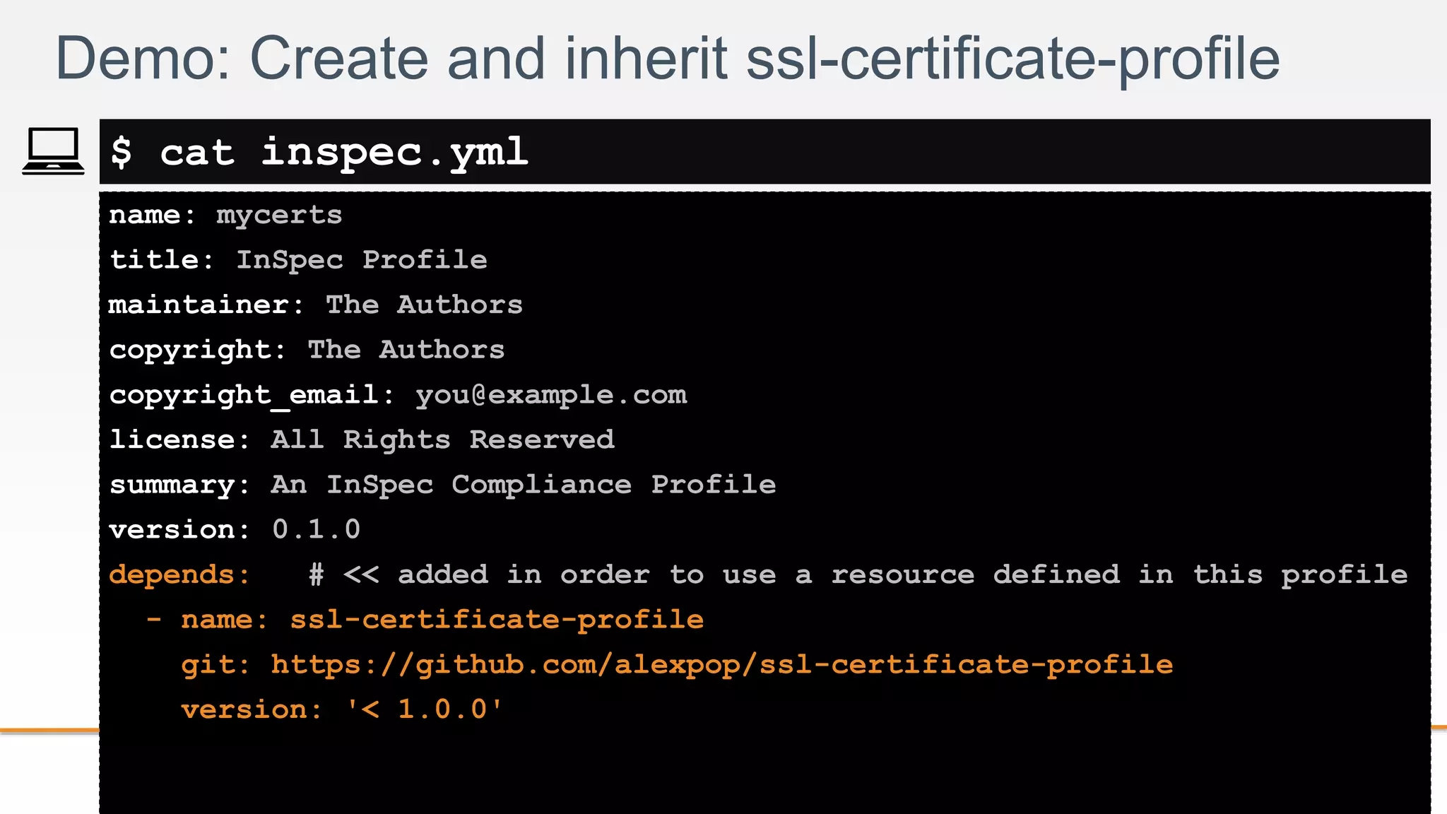 2-
name: mycerts
title: InSpec Profile
maintainer: The Authors
copyright: The Authors
copyright_email: you@example.com
license: All Rights Reserved
summary: An InSpec Compliance Profile
version: 0.1.0
depends: # << added in order to use a resource defined in this profile
- name: ssl-certificate-profile
git: https://github.com/alexpop/ssl-certificate-profile
version: '< 1.0.0'
Demo: Create and inherit ssl-certificate-profile
$ cat inspec.yml
 
