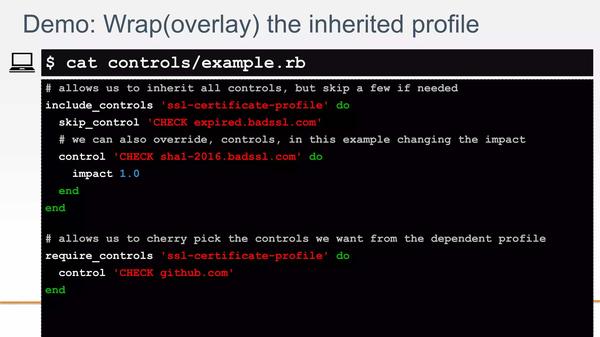 2-
# allows us to inherit all controls, but skip a few if needed
include_controls 'ssl-certificate-profile' do
skip_control 'CHECK expired.badssl.com'
# we can also override, controls, in this example changing the impact
control 'CHECK sha1-2016.badssl.com' do
impact 1.0
end
end
# allows us to cherry pick the controls we want from the dependent profile
require_controls 'ssl-certificate-profile' do
control 'CHECK github.com'
end
Demo: Wrap(overlay) the inherited profile
$ cat controls/example.rb
 