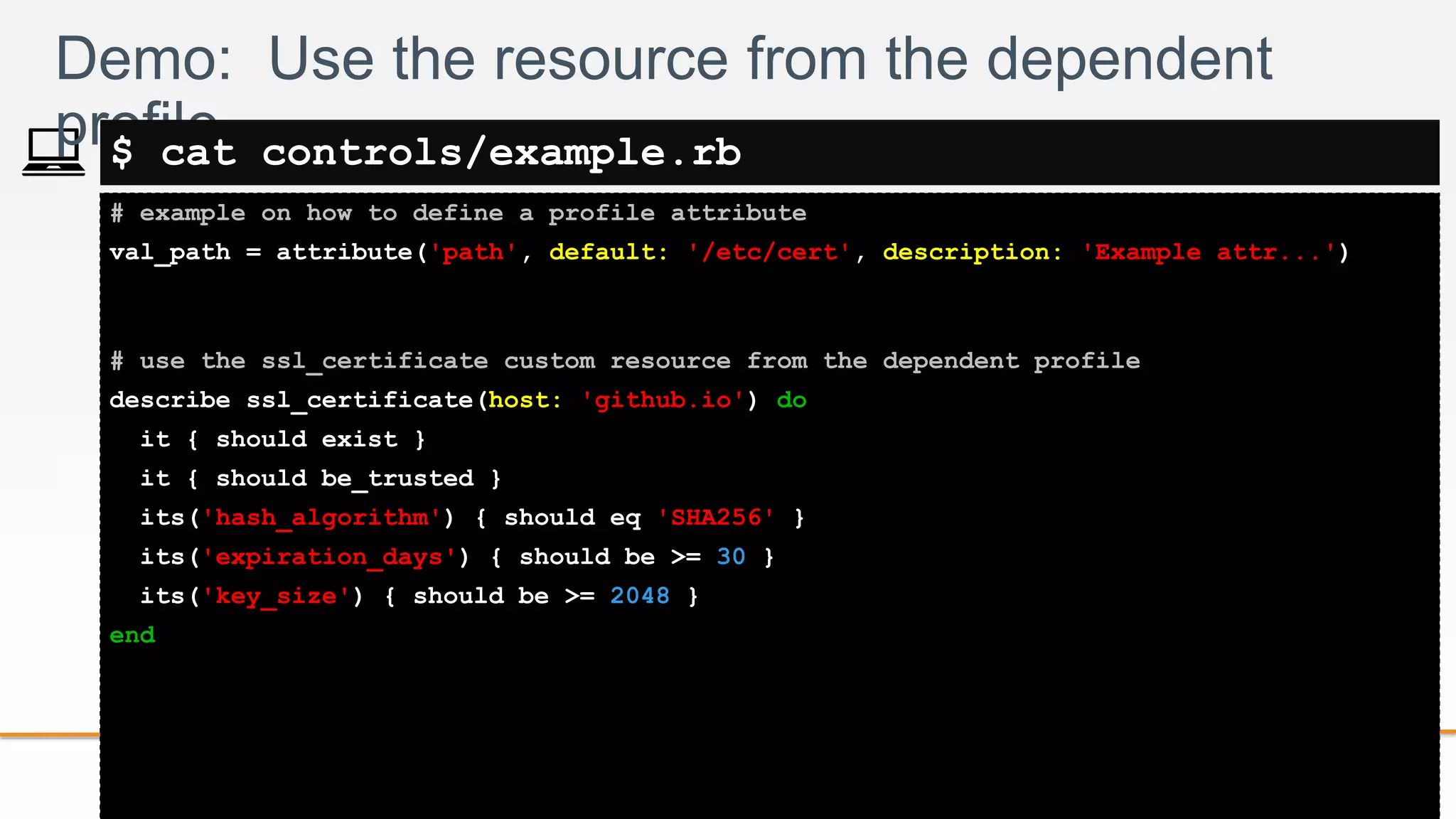 2-
# example on how to define a profile attribute
val_path = attribute('path', default: '/etc/cert', description: 'Example attr...')
# use the ssl_certificate custom resource from the dependent profile
describe ssl_certificate(host: 'github.io') do
it { should exist }
it { should be_trusted }
its('hash_algorithm') { should eq 'SHA256' }
its('expiration_days') { should be >= 30 }
its('key_size') { should be >= 2048 }
end
Demo: Use the resource from the dependent
profile$ cat controls/example.rb
 