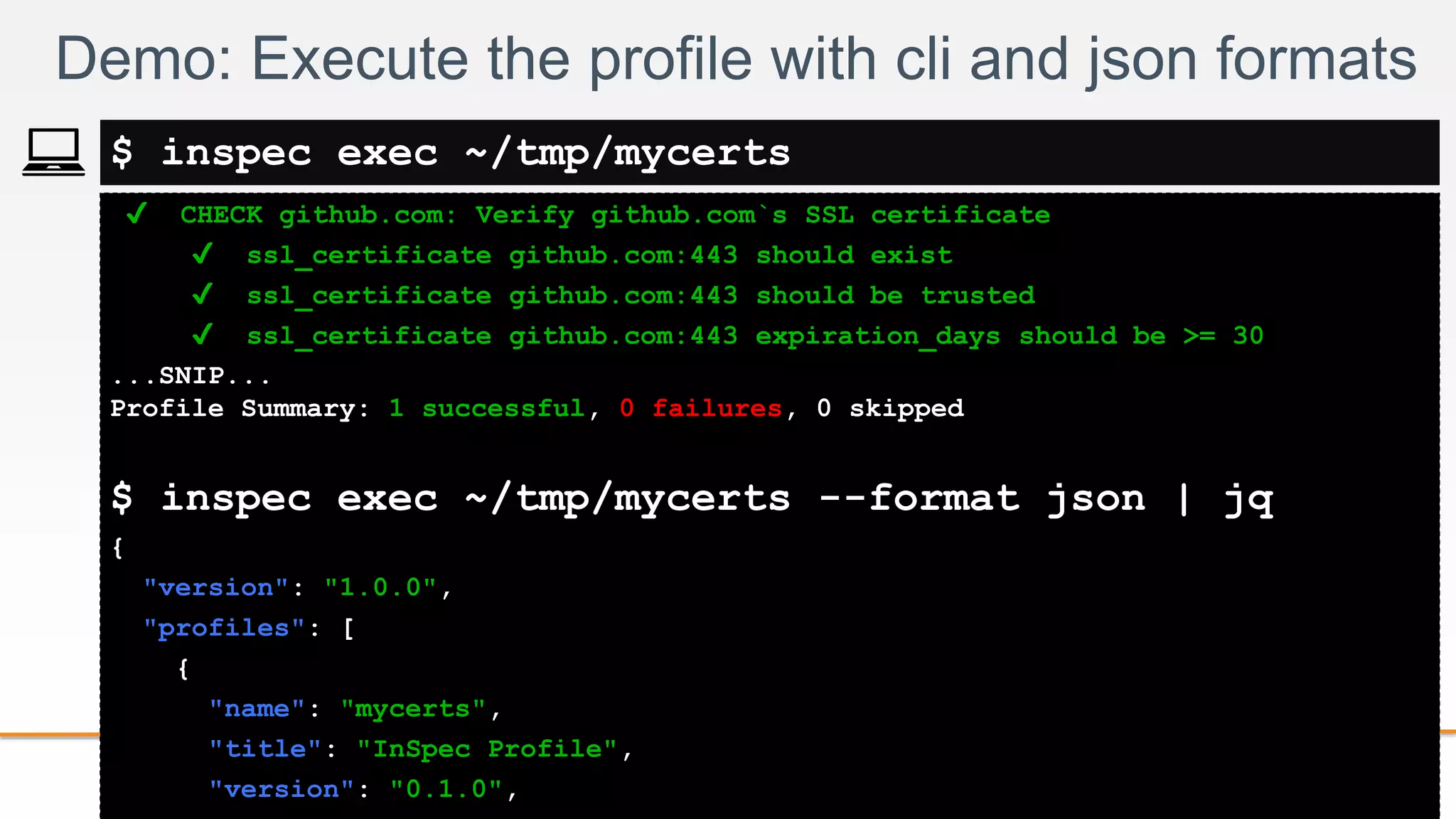 2-
✔ CHECK github.com: Verify github.com`s SSL certificate
✔ ssl_certificate github.com:443 should exist
✔ ssl_certificate github.com:443 should be trusted
✔ ssl_certificate github.com:443 expiration_days should be >= 30
...SNIP...
Profile Summary: 1 successful, 0 failures, 0 skipped
$ inspec exec ~/tmp/mycerts --format json | jq
{
"version": "1.0.0",
"profiles": [
{
"name": "mycerts",
"title": "InSpec Profile",
"version": "0.1.0",
Demo: Execute the profile with cli and json formats
$ inspec exec ~/tmp/mycerts
 
