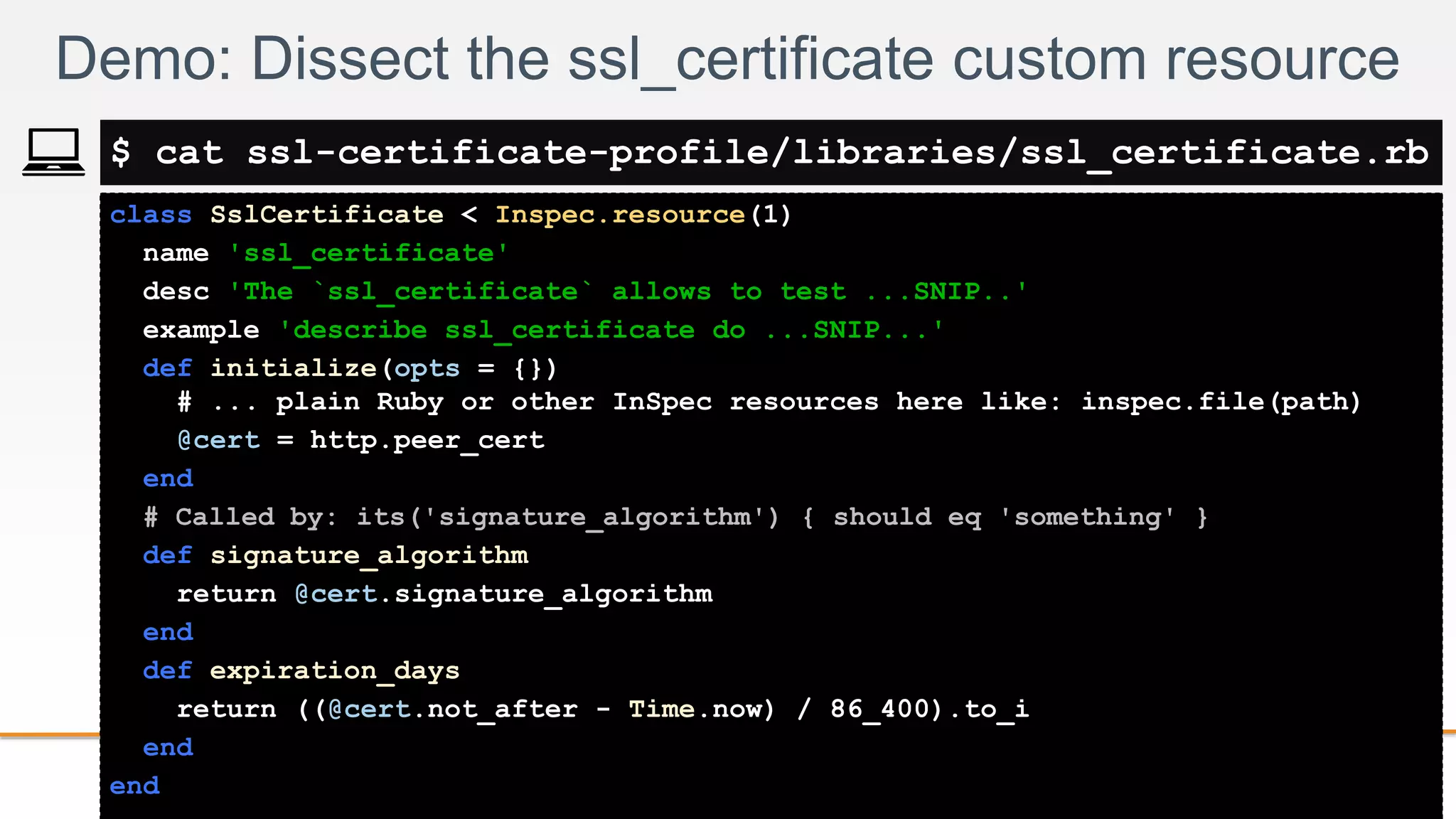 2-
class SslCertificate < Inspec.resource(1)
name 'ssl_certificate'
desc 'The `ssl_certificate` allows to test ...SNIP..'
example 'describe ssl_certificate do ...SNIP...'
def initialize(opts = {})
# ... plain Ruby or other InSpec resources here like: inspec.file(path)
@cert = http.peer_cert
end
# Called by: its('signature_algorithm') { should eq 'something' }
def signature_algorithm
return @cert.signature_algorithm
end
def expiration_days
return ((@cert.not_after - Time.now) / 86_400).to_i
end
end
Demo: Dissect the ssl_certificate custom resource
$ cat ssl-certificate-profile/libraries/ssl_certificate.rb
 