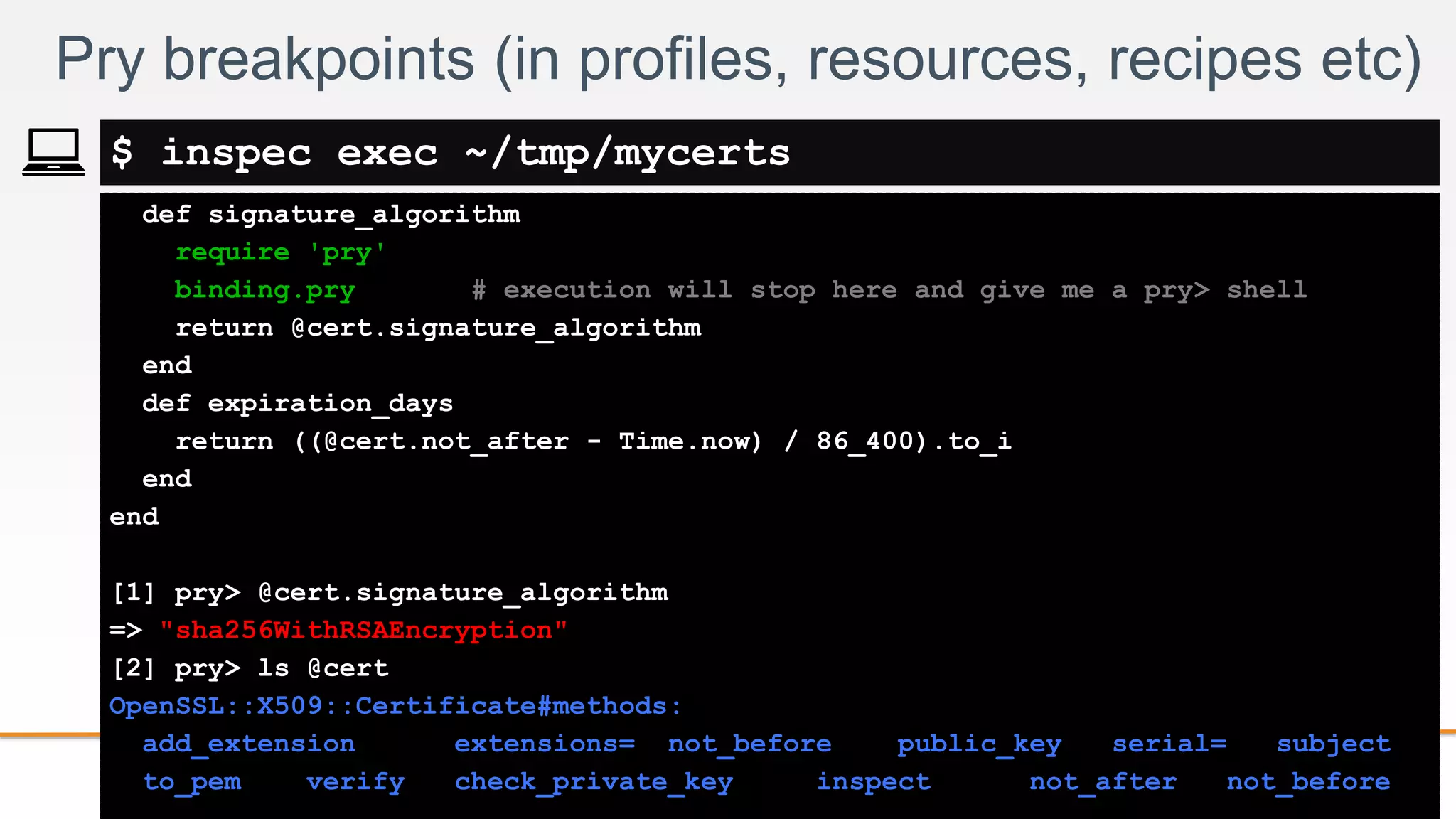 2-
def signature_algorithm
require 'pry'
binding.pry # execution will stop here and give me a pry> shell
return @cert.signature_algorithm
end
def expiration_days
return ((@cert.not_after - Time.now) / 86_400).to_i
end
end
[1] pry> @cert.signature_algorithm
=> "sha256WithRSAEncryption"
[2] pry> ls @cert
OpenSSL::X509::Certificate#methods:
add_extension extensions= not_before public_key serial= subject
to_pem verify check_private_key inspect not_after not_before
Pry breakpoints (in profiles, resources, recipes etc)
$ inspec exec ~/tmp/mycerts
 