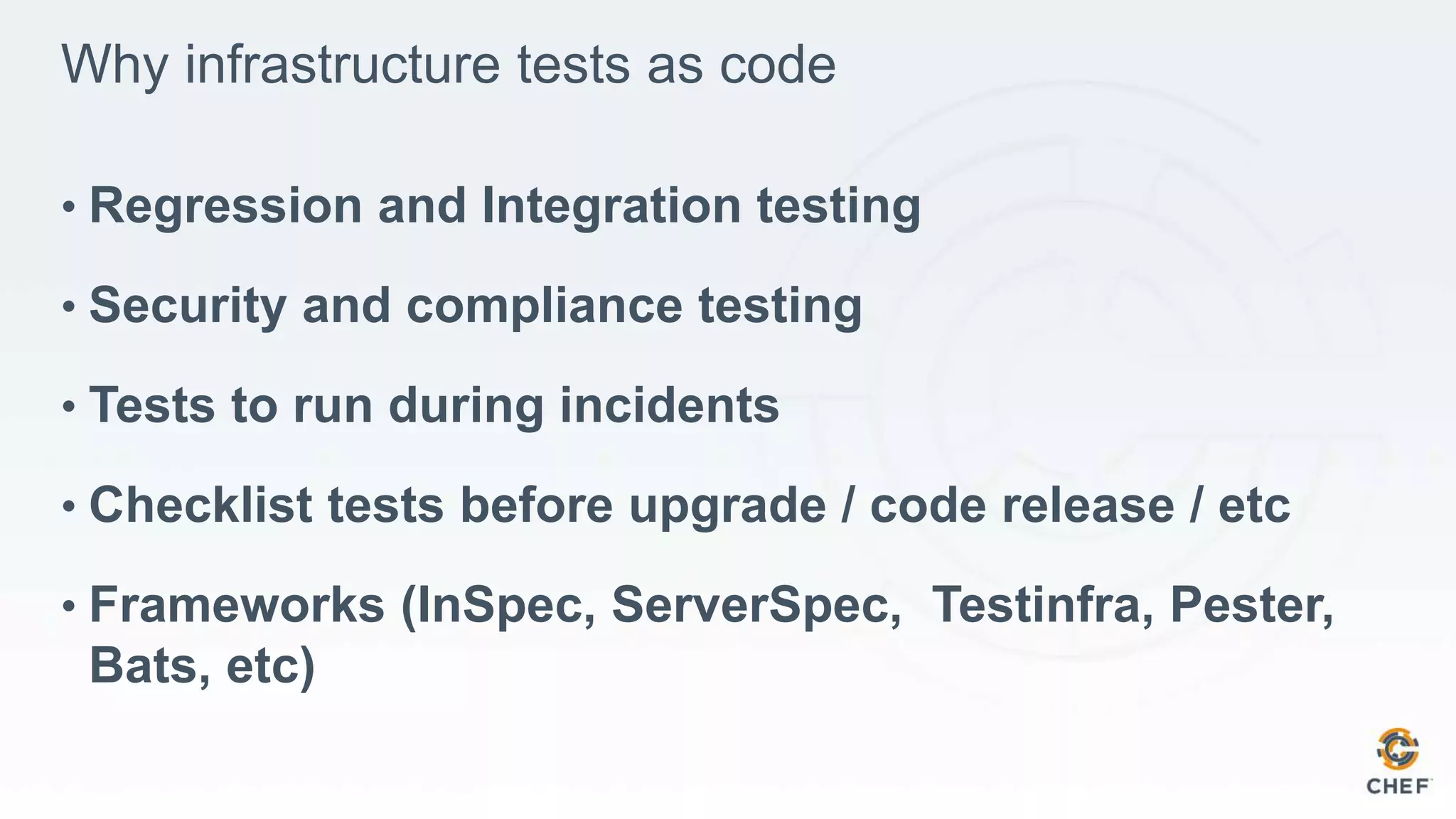 Why infrastructure tests as code
• Regression and Integration testing
• Security and compliance testing
• Tests to run during incidents
• Checklist tests before upgrade / code release / etc
• Frameworks (InSpec, ServerSpec, Testinfra, Pester,
Bats, etc)
 