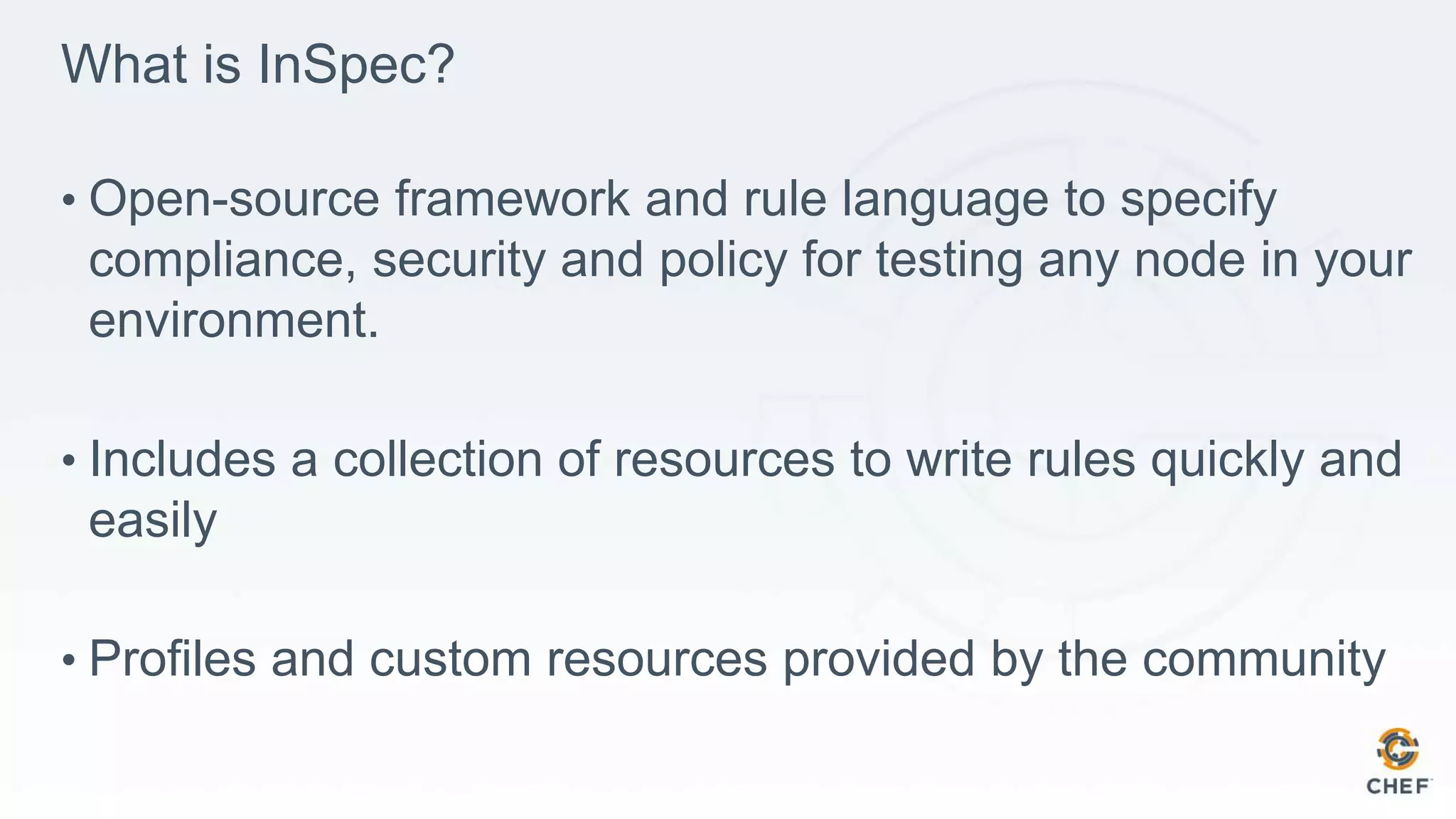 What is InSpec?
• Open-source framework and rule language to specify
compliance, security and policy for testing any node in your
environment.
• Includes a collection of resources to write rules quickly and
easily
• Profiles and custom resources provided by the community
 