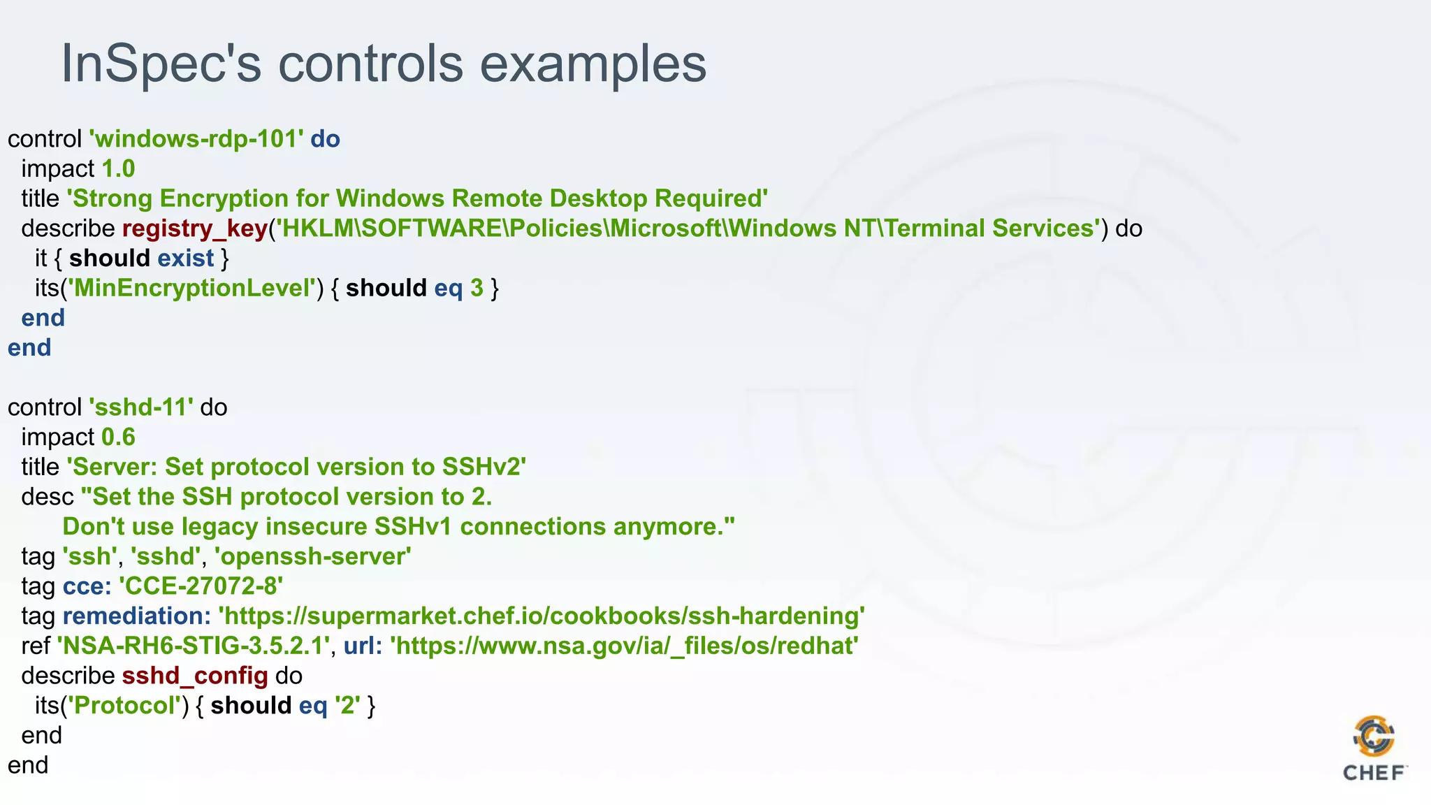 InSpec's controls examples
control 'windows-rdp-101' do
impact 1.0
title 'Strong Encryption for Windows Remote Desktop Required'
describe registry_key('HKLMSOFTWAREPoliciesMicrosoftWindows NTTerminal Services') do
it { should exist }
its('MinEncryptionLevel') { should eq 3 }
end
end
control 'sshd-11' do
impact 0.6
title 'Server: Set protocol version to SSHv2'
desc "Set the SSH protocol version to 2.
Don't use legacy insecure SSHv1 connections anymore."
tag 'ssh', 'sshd', 'openssh-server'
tag cce: 'CCE-27072-8'
tag remediation: 'https://supermarket.chef.io/cookbooks/ssh-hardening'
ref 'NSA-RH6-STIG-3.5.2.1', url: 'https://www.nsa.gov/ia/_files/os/redhat'
describe sshd_config do
its('Protocol') { should eq '2' }
end
end
 