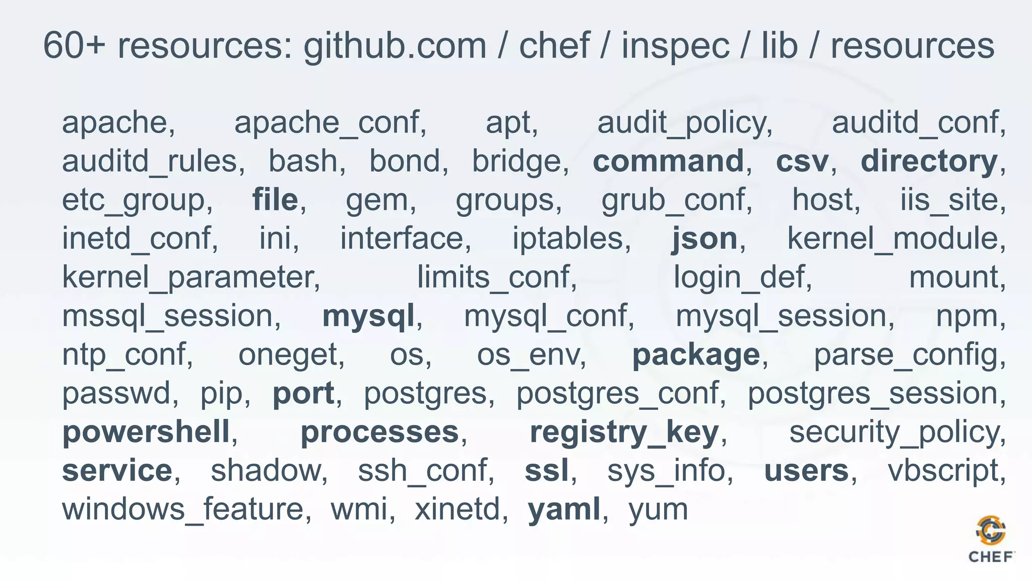 60+ resources: github.com / chef / inspec / lib / resources
apache, apache_conf, apt, audit_policy, auditd_conf,
auditd_rules, bash, bond, bridge, command, csv, directory,
etc_group, file, gem, groups, grub_conf, host, iis_site,
inetd_conf, ini, interface, iptables, json, kernel_module,
kernel_parameter, limits_conf, login_def, mount,
mssql_session, mysql, mysql_conf, mysql_session, npm,
ntp_conf, oneget, os, os_env, package, parse_config,
passwd, pip, port, postgres, postgres_conf, postgres_session,
powershell, processes, registry_key, security_policy,
service, shadow, ssh_conf, ssl, sys_info, users, vbscript,
windows_feature, wmi, xinetd, yaml, yum
 