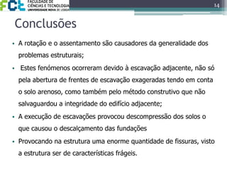 Conclusões14A rotação e o assentamento são causadores da generalidade dos problemas estruturais; Estes fenómenos ocorreram devido à escavação adjacente, não só pela abertura de frentes de escavação exageradas tendo em conta o solo arenoso, como também pelo método construtivo que não salvaguardou a integridade do edifício adjacente;A execução de escavações provocou descompressão dos solos o que causou o descalçamento das fundaçõesProvocando na estrutura uma enorme quantidade de fissuras, visto a estrutura ser de características frágeis.