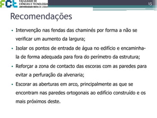 Recomendações15Intervenção nas fendas das chaminés por forma a não se verificar um aumento da largura;Isolar os pontos de entrada de água no edifício e encaminha-la de forma adequada para fora do perímetro da estrutura;Reforçar a zona de contacto das escoras com as paredes para evitar a perfuração da alvenaria;Escorar as aberturas em arco, principalmente as que se encontram nas paredes ortogonais ao edifício construído e os mais próximos deste.