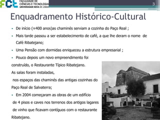 Enquadramento Histórico-CulturalDe início (≈400 anos)as chaminés serviam a cozinha do Paço Real ;Mais tarde passou a ser estabelecimento de café, a que lhe deram o nome  de Café Ribatejano;Uma Pensão com dormidas enriqueceu a estrutura empresarial ;Pouco depois um novo empreendimento foi construído, o Restaurante Típico Ribatejano. As salas foram instaladas, nos espaços das chaminés das antigas cozinhas do Paço Real de Salvaterra;Em 2004 começaram as obras de um edifício de 4 pisos e caves nos terrenos dos antigos lagares de vinho que ficavam contíguos com o restaurante Ribatejano.3