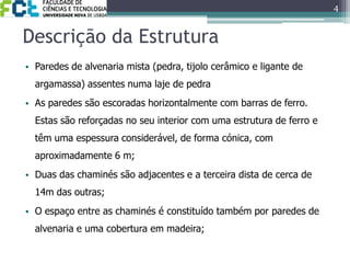 Descrição da EstruturaParedes de alvenaria mista (pedra, tijolo cerâmico e ligante de argamassa) assentes numa laje de pedra As paredes são escoradas horizontalmente com barras de ferro. Estas são reforçadas no seu interior com uma estrutura de ferro e têm uma espessura considerável, de forma cónica, com aproximadamente 6 m;Duas das chaminés são adjacentes e a terceira dista de cerca de 14m das outras; O espaço entre as chaminés é constituído também por paredes de alvenaria e uma cobertura em madeira;4