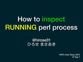 How to inspect
RUNNING perl process
@hirose31
ひろせ まさあき
YAPC::Asia Tokyo 2013
LT Day 1
 