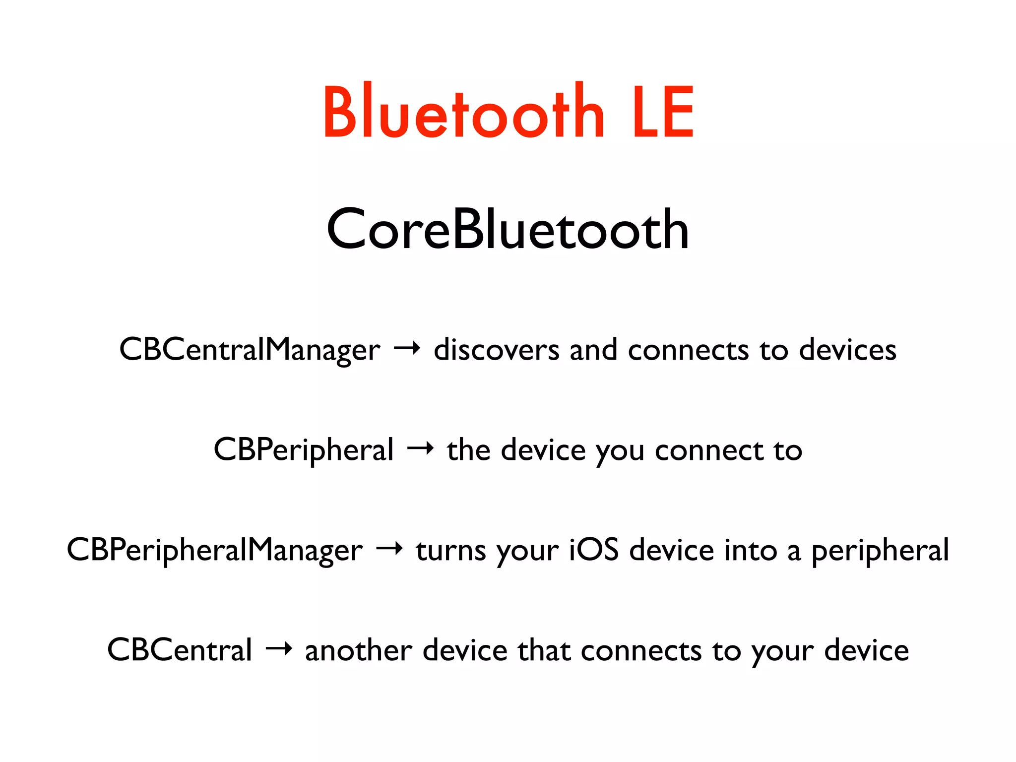 Bluetooth LE
CoreBluetooth
CBCentralManager → discovers and connects to devices
CBPeripheral → the device you connect to
CBPeripheralManager → turns your iOS device into a peripheral
CBCentral → another device that connects to your device
 