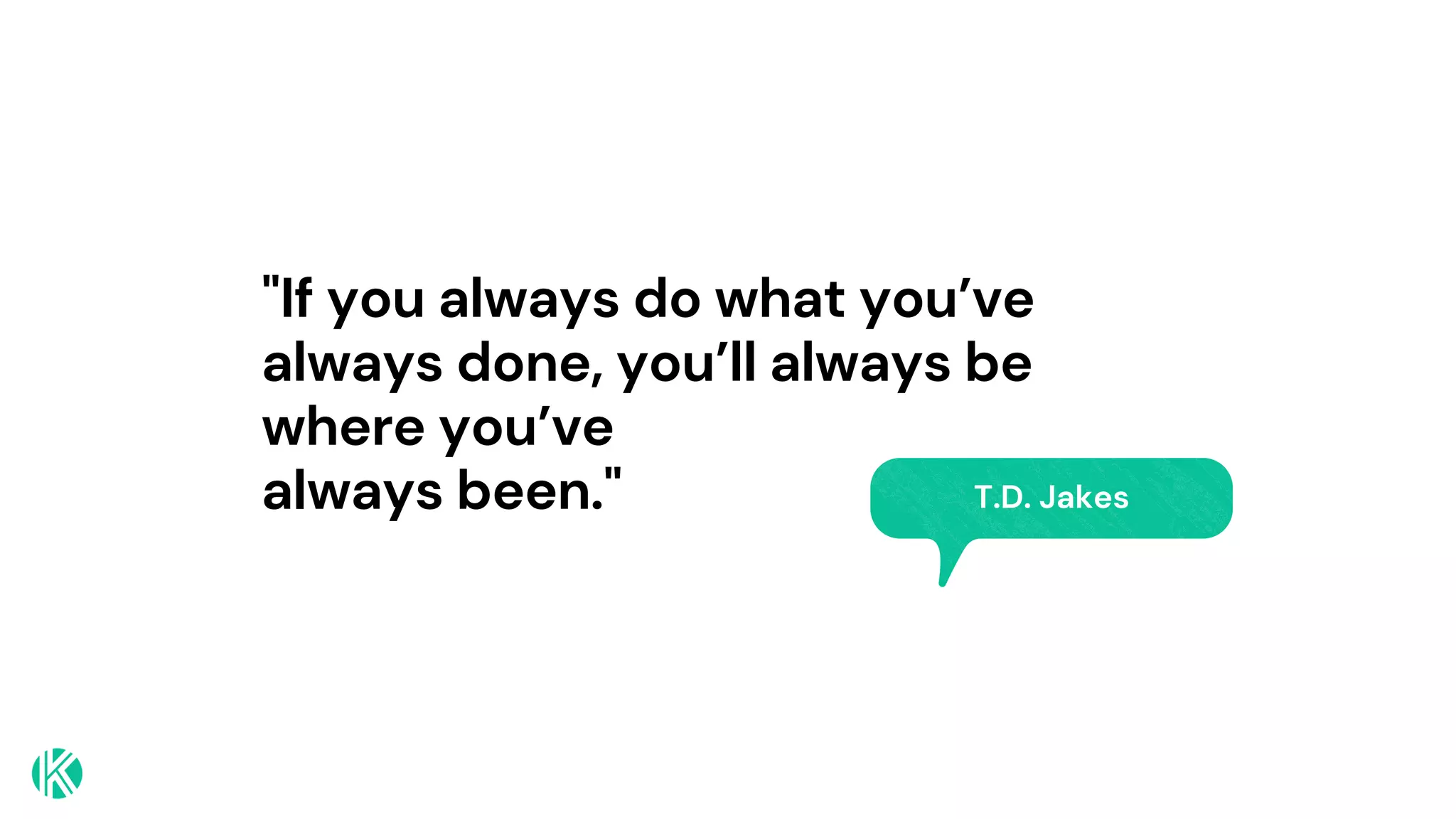 "If you always do what you’ve
always done, you’ll always be
where you’ve
always been." T.D. Jakes
 