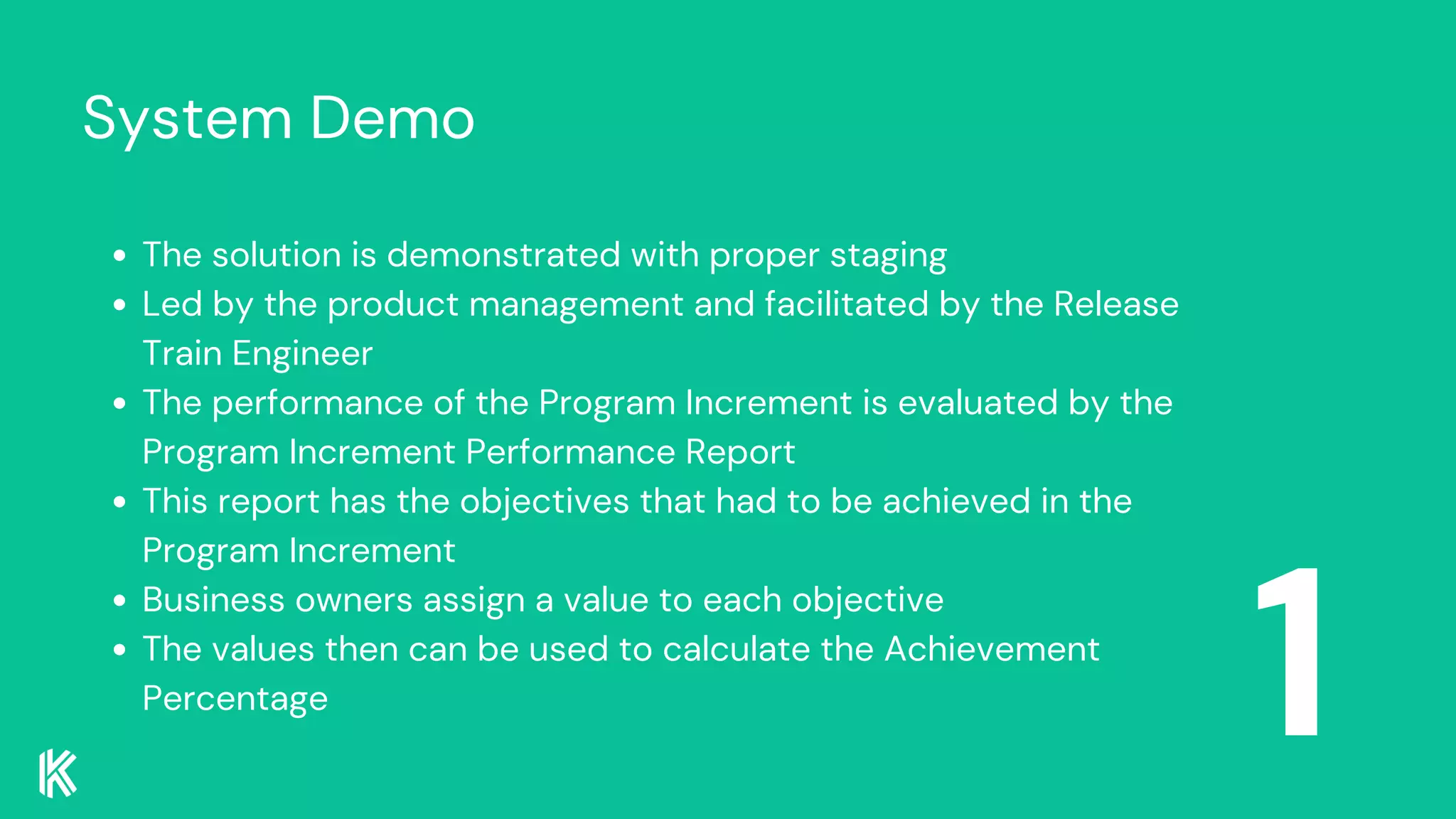 System Demo
1
The solution is demonstrated with proper staging
Led by the product management and facilitated by the Release
Train Engineer
The performance of the Program Increment is evaluated by the
Program Increment Performance Report
This report has the objectives that had to be achieved in the
Program Increment
Business owners assign a value to each objective
The values then can be used to calculate the Achievement
Percentage
 