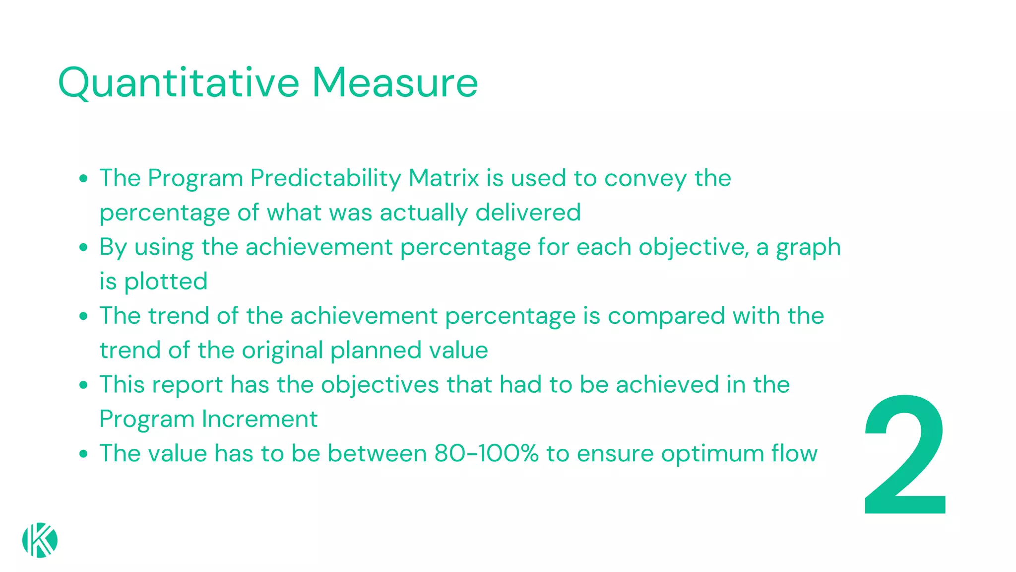 Quantitative Measure
2
The Program Predictability Matrix is used to convey the
percentage of what was actually delivered
By using the achievement percentage for each objective, a graph
is plotted
The trend of the achievement percentage is compared with the
trend of the original planned value
This report has the objectives that had to be achieved in the
Program Increment
The value has to be between 80-100% to ensure optimum flow
 
