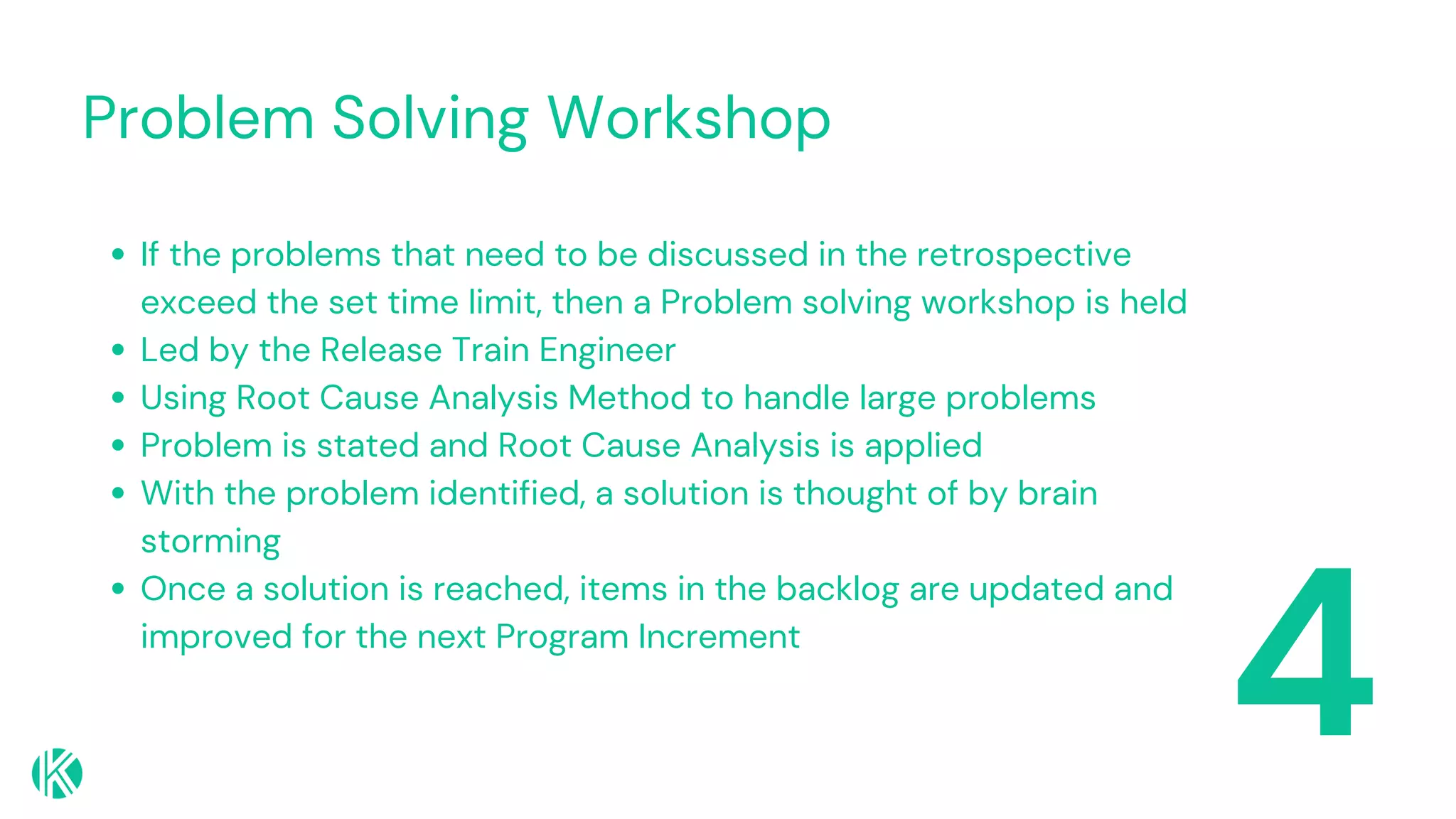 Problem Solving Workshop
4
If the problems that need to be discussed in the retrospective
exceed the set time limit, then a Problem solving workshop is held
Led by the Release Train Engineer
Using Root Cause Analysis Method to handle large problems
Problem is stated and Root Cause Analysis is applied
With the problem identified, a solution is thought of by brain
storming
Once a solution is reached, items in the backlog are updated and
improved for the next Program Increment
 