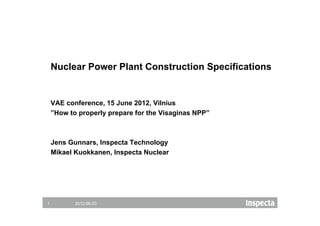 Nuclear Power Plant Construction Specifications


    VAE conference, 15 June 2012, Vilnius
    ”How to properly prepare for the Visaginas NPP”



    Jens Gunnars, Inspecta Technology
    Mikael Kuokkanen, Inspecta Nuclear




1          2012-06-20
 