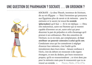 UNE QUESTION DE PHARMAKON ? SOCRATE … UN GROGNON ?
SOCRATE : Le dieu Theuth, inventeur de l'écriture,
dit au roi d'Égypte : « Voici l'invention qui procurera
aux Égyptiens plus de savoir et de mémoire : pour la
mémoire et le savoir j'ai trouvé le remède
[pharmakon] qu'il faut » - Et le roi répliqua : « Dieu
très industrieux, autre est l'homme qui se montre
capable d'inventer un art, autre celui qui peut
discerner la part de préjudice et celle d'avantage qu'il
procure à ses utilisateurs. Père des caractères de
l'écriture, tu es en train, par complaisance, de leur
attribuer un pouvoir contraire à celui qu'ils ont.
Conduisant ceux qui les connaîtront à négliger
d'exercer leur mémoire, c'est l'oubli qu'ils
introduiront dans leurs âmes : faisant conﬁance à
l'écrit, c'est du dehors en recourant à des signes
étrangers, et non du dedans, par leurs ressources
propres, qu'ils se ressouviendront ; ce n'est donc pas
pour la mémoire mais pour le ressouvenir que tu as
trouvé un remède. » Platon, Phèdre, 274e-275a
 