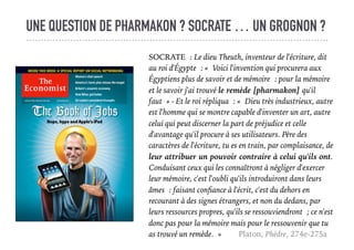 UNE QUESTION DE PHARMAKON ? SOCRATE … UN GROGNON ?
SOCRATE : Le dieu Theuth, inventeur de l'écriture, dit
au roi d'Égypte : « Voici l'invention qui procurera aux
Égyptiens plus de savoir et de mémoire : pour la mémoire
et le savoir j'ai trouvé le remède [pharmakon] qu'il
faut » - Et le roi répliqua : « Dieu très industrieux, autre
est l'homme qui se montre capable d'inventer un art, autre
celui qui peut discerner la part de préjudice et celle
d'avantage qu'il procure à ses utilisateurs. Père des
caractères de l'écriture, tu es en train, par complaisance, de
leur attribuer un pouvoir contraire à celui qu'ils ont.
Conduisant ceux qui les connaîtront à négliger d'exercer
leur mémoire, c'est l'oubli qu'ils introduiront dans leurs
âmes : faisant conﬁance à l'écrit, c'est du dehors en
recourant à des signes étrangers, et non du dedans, par
leurs ressources propres, qu'ils se ressouviendront ; ce n'est
donc pas pour la mémoire mais pour le ressouvenir que tu
as trouvé un remède. » Platon, Phèdre, 274e-275a
 
