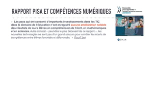 RAPPORT PISA ET COMPÉTENCES NUMÉRIQUES
«  Les pays qui ont consenti d’importants investissements dans les TIC
dans le domaine de l’éducation n’ont enregistré aucune amélioration notable
des résultats de leurs élèves en compréhension de l’écrit, en mathématiques
et en sciences. Autre constat – peut-être le plus décevant de ce rapport –, les
nouvelles technologies ne sont pas d’un grand secours pour combler les écarts de
compétences entre élèves favorisés et défavorisés.  » (7sur7.be)
 