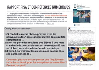RAPPORT PISA ET COMPÉTENCES NUMÉRIQUES
«  Les pays qui ont consenti d’importants investissements dans les TIC
dans le domaine de l’éducation n’ont enregistré aucune amélioration notable
des résultats de leurs élèves en compréhension de l’écrit, en mathématiques
et en sciences. Autre constat – peut-être le plus décevant de ce rapport –, les
nouvelles technologies ne sont pas d’un grand secours pour combler les écarts de
compétences entre élèves favorisés et défavorisés.  » (7sur7.be)
Quelques commentaires :
1)Si "on fait la même chose qu'avant avec les
nouveaux outils" pas étonnant d'avoir des résultats
comparables ...
2)si on me parle des résultats des élèves à des tests
standardisés de connaissances, ce n'est pas là que
se nichent sans doute les effets du numérique :
3)lForme-t-on vraiment les élèves à ces savoirs là, à
ces compétences là ?
Comment peut-on encore penser que l'équipement
va de facto développer les compétences associées ?
On rêve ou quoi !
 