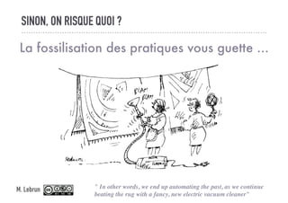 SINON, ON RISQUE QUOI ?
La fossilisation des pratiques vous guette ...
" In other words, we end up automating the past, as we continue
beating the rug with a fancy, new electric vacuum cleaner"
M. Lebrun
 