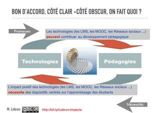 BON D’ACCORD, CÔTÉ CLAIR -CÔTÉ OBSCUR, ON FAIT QUOI ?
Technologies Pédagogies
Les technologies (les LMS, les MOOC, les Réseaux sociaux ...)
peuvent contribuer au développement pédagogique
L’impact positif des technologies (les LMS, les MOOC, les Réseaux sociaux ...)
nécessite des dispositifs centrés sur l’apprentissage des étudiants
Promesses
Nécessités
http://bit.ly/Lebrun-ImpactsM. Lebrun
 