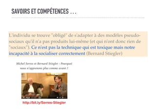 SAVOIRS ET COMPÉTENCES …
L'individu se trouve "obligé" de s'adapter à des modèles pseudo-
sociaux qu'il n'a pas produits lui-même (et qui n'ont donc rien de
"sociaux"). Ce n'est pas la technique qui est toxique mais notre
incapacité à la socialiser correctement (Bernard Stiegler)
http://bit.ly/Serres-Stiegler
Michel Serres et Bernard Stiegler : Pourquoi
nous n’apprenons plus comme avant ?
 