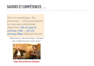 SAVOIRS ET COMPÉTENCES …
Avec le numérique, des
processus ... intra-psychiques
se trouvent extériorisés,
objectivés. On n'a pas le
cerveau vide ... on a le
cerveau libre (Michel Serres)
http://bit.ly/Serres-Stiegler
Michel Serres et Bernard Stiegler : Pourquoi
nous n’apprenons plus comme avant ?
 